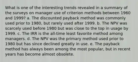 What is one of the interesting trends revealed in a summary of the surveys on manager use of criterion methods between 1960 and 1999? a. The discounted payback method was commonly used prior to 1980, but rarely used after 1999. b. The NPV was scarcely used before 1980 but was close to the top in usage by 1999. c. The IRR is the all-time least favorite method among managers. d. The NPV was the primary method used prior to 1980 but has since declined greatly in use. e. The payback method has always been among the most popular, but in recent years has become almost obsolete.