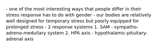 - one of the most interesting ways that people differ in their stress response has to do with gender - our bodies are relatively well designed for temporary stress but poorly equipped for prolonged stress - 2 response systems 1. SAM - sympatho-adreno-medullary system 2. HPA axis - hypothalamic-pituitary-adrenal axis