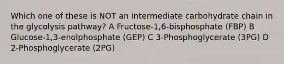 Which one of these is NOT an intermediate carbohydrate chain in the glycolysis pathway? A Fructose-1,6-bisphosphate (FBP) B Glucose-1,3-enolphosphate (GEP) C 3-Phosphoglycerate (3PG) D 2-Phosphoglycerate (2PG)