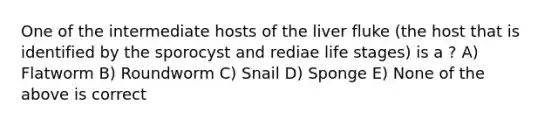 One of the intermediate hosts of the liver fluke (the host that is identified by the sporocyst and rediae life stages) is a ? A) Flatworm B) Roundworm C) Snail D) Sponge E) None of the above is correct