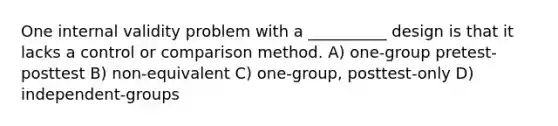 One internal validity problem with a __________ design is that it lacks a control or comparison method. A) one-group pretest-posttest B) non-equivalent C) one-group, posttest-only D) independent-groups