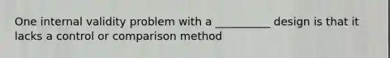 One internal validity problem with a __________ design is that it lacks a control or comparison method