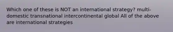 Which one of these is NOT an international strategy? multi-domestic transnational intercontinental global All of the above are international strategies