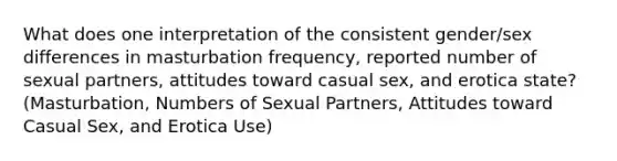 What does one interpretation of the consistent gender/sex differences in masturbation frequency, reported number of sexual partners, attitudes toward casual sex, and erotica state? (Masturbation, Numbers of Sexual Partners, Attitudes toward Casual Sex, and Erotica Use)