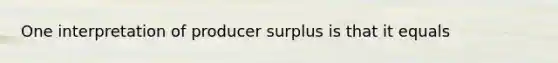 One interpretation of producer surplus is that it equals