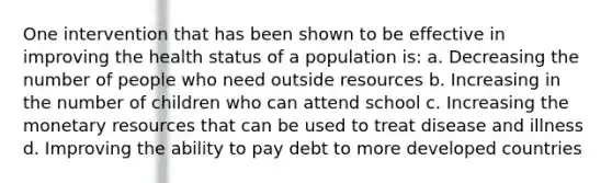 One intervention that has been shown to be effective in improving the health status of a population is: a. Decreasing the number of people who need outside resources b. Increasing in the number of children who can attend school c. Increasing the monetary resources that can be used to treat disease and illness d. Improving the ability to pay debt to more developed countries