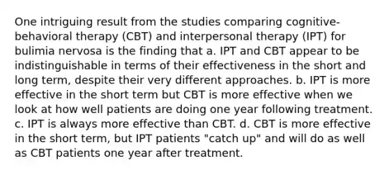 One intriguing result from the studies comparing cognitive-behavioral therapy (CBT) and interpersonal therapy (IPT) for bulimia nervosa is the finding that a. IPT and CBT appear to be indistinguishable in terms of their effectiveness in the short and long term, despite their very different approaches. b. IPT is more effective in the short term but CBT is more effective when we look at how well patients are doing one year following treatment. c. IPT is always more effective than CBT. d. CBT is more effective in the short term, but IPT patients "catch up" and will do as well as CBT patients one year after treatment.