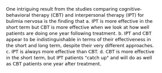 One intriguing result from the studies comparing cognitive-behavioral therapy (CBT) and interpersonal therapy (IPT) for bulimia nervosa is the finding that a. IPT is more effective in the short term but CBT is more effective when we look at how well patients are doing one year following treatment. b. IPT and CBT appear to be indistinguishable in terms of their effectiveness in the short and long term, despite their very different approaches. c. IPT is always more effective than CBT. d. CBT is more effective in the short term, but IPT patients "catch up" and will do as well as CBT patients one year after treatment.