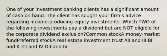 One of your investment banking clients has a significant amount of cash on hand. The client has sought your firm's advice regarding income-producing equity investments. Which TWO of the following investments pay a dividend but are NOT eligible for the corporate dividend exclusion?Common stockA money-market fundPreferred stockA real estate investment trust AII and III BI and III CI and IV DII and IV