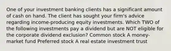 One of your investment banking clients has a significant amount of cash on hand. The client has sought your firm's advice regarding income-producing equity investments. Which TWO of the following investments pay a dividend but are NOT eligible for the corporate dividend exclusion? Common stock A money-market fund Preferred stock A real estate investment trust