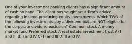 One of your investment banking clients has a significant amount of cash on hand. The client has sought your firm's advice regarding income-producing equity investments. Which TWO of the following investments pay a dividend but are NOT eligible for the corporate dividend exclusion? Common stock A money-market fund Preferred stock A real estate investment trust A) I and III B) I and IV C) II and III D) II and IV