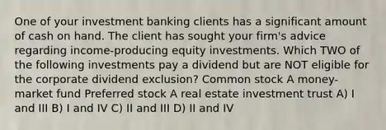 One of your investment banking clients has a significant amount of cash on hand. The client has sought your firm's advice regarding income-producing equity investments. Which TWO of the following investments pay a dividend but are NOT eligible for the corporate dividend exclusion? Common stock A money-market fund Preferred stock A real estate investment trust A) I and III B) I and IV C) II and III D) II and IV