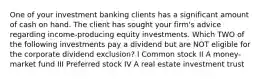 One of your investment banking clients has a significant amount of cash on hand. The client has sought your firm's advice regarding income-producing equity investments. Which TWO of the following investments pay a dividend but are NOT eligible for the corporate dividend exclusion? I Common stock II A money-market fund III Preferred stock IV A real estate investment trust