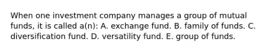 When one investment company manages a group of mutual funds, it is called a(n): A. exchange fund. B. family of funds. C. diversification fund. D. versatility fund. E. group of funds.