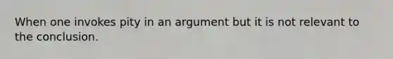 When one invokes pity in an argument but it is not relevant to the conclusion.