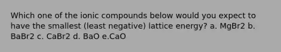 Which one of the ionic compounds below would you expect to have the smallest (least negative) lattice energy? a. MgBr2 b. BaBr2 c. CaBr2 d. BaO e.CaO