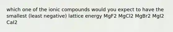 which one of the ionic compounds would you expect to have the smallest (least negative) lattice energy MgF2 MgCl2 MgBr2 MgI2 CaI2