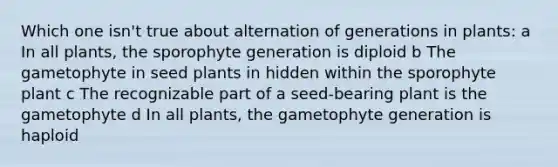 Which one isn't true about alternation of generations in plants: a In all plants, the sporophyte generation is diploid b The gametophyte in seed plants in hidden within the sporophyte plant c The recognizable part of a seed-bearing plant is the gametophyte d In all plants, the gametophyte generation is haploid