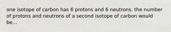 one isotope of carbon has 6 protons and 6 neutrons. the number of protons and neutrons of a second isotope of carbon would be...