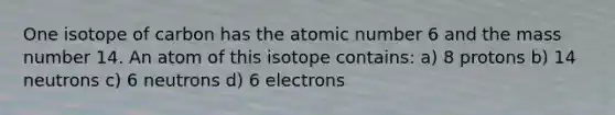 One isotope of carbon has the atomic number 6 and the mass number 14. An atom of this isotope contains: a) 8 protons b) 14 neutrons c) 6 neutrons d) 6 electrons