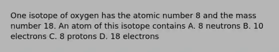 One isotope of oxygen has the atomic number 8 and the mass number 18. An atom of this isotope contains A. 8 neutrons B. 10 electrons C. 8 protons D. 18 electrons