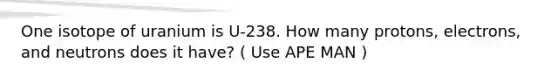 One isotope of uranium is U-238. How many protons, electrons, and neutrons does it have? ( Use APE MAN )