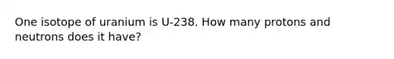 One isotope of uranium is U-238. How many protons and neutrons does it have?