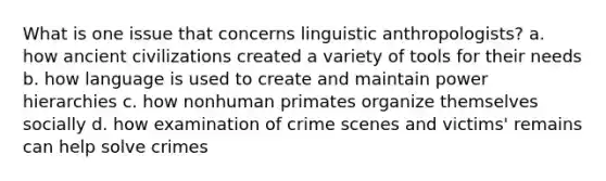 What is one issue that concerns linguistic anthropologists? a. how ancient civilizations created a variety of tools for their needs b. how language is used to create and maintain power hierarchies c. how nonhuman primates organize themselves socially d. how examination of crime scenes and victims' remains can help solve crimes