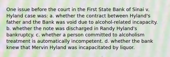 One issue before the court in the First State Bank of Sinai v. Hyland case was: a. whether the contract between Hyland's father and the Bank was void due to alcohol-related incapacity. b. whether the note was discharged in Randy Hyland's bankruptcy. c. whether a person committed to alcoholism treatment is automatically incompetent. d. whether the bank knew that Mervin Hyland was incapacitated by liquor.