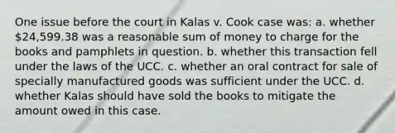 One issue before the court in Kalas v. Cook case was: a. whether 24,599.38 was a reasonable sum of money to charge for the books and pamphlets in question. b. whether this transaction fell under the laws of the UCC. c. whether an oral contract for sale of specially manufactured goods was sufficient under the UCC. d. whether Kalas should have sold the books to mitigate the amount owed in this case.