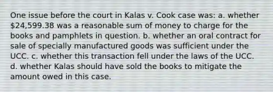 One issue before the court in Kalas v. Cook case was: a. whether 24,599.38 was a reasonable sum of money to charge for the books and pamphlets in question. b. whether an oral contract for sale of specially manufactured goods was sufficient under the UCC. c. whether this transaction fell under the laws of the UCC. d. whether Kalas should have sold the books to mitigate the amount owed in this case.