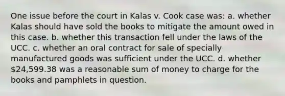 One issue before the court in Kalas v. Cook case was: a. whether Kalas should have sold the books to mitigate the amount owed in this case. b. whether this transaction fell under the laws of the UCC. c. whether an oral contract for sale of specially manufactured goods was sufficient under the UCC. d. whether 24,599.38 was a reasonable sum of money to charge for the books and pamphlets in question.