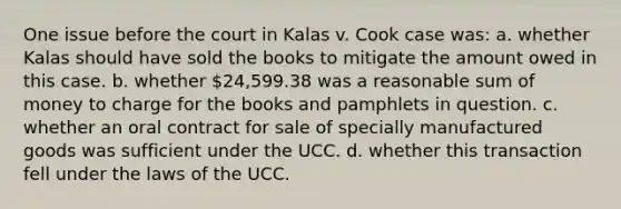 One issue before the court in Kalas v. Cook case was: a. whether Kalas should have sold the books to mitigate the amount owed in this case. b. whether 24,599.38 was a reasonable sum of money to charge for the books and pamphlets in question. c. whether an oral contract for sale of specially manufactured goods was sufficient under the UCC. d. whether this transaction fell under the laws of the UCC.