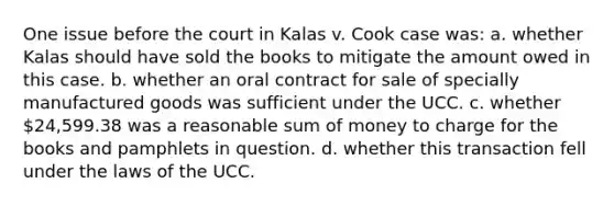 One issue before the court in Kalas v. Cook case was: a. whether Kalas should have sold the books to mitigate the amount owed in this case. b. whether an oral contract for sale of specially manufactured goods was sufficient under the UCC. c. whether 24,599.38 was a reasonable sum of money to charge for the books and pamphlets in question. d. whether this transaction fell under the laws of the UCC.