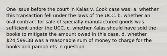 One issue before the court in Kalas v. Cook case was: a. whether this transaction fell under the laws of the UCC. b. whether an oral contract for sale of specially manufactured goods was sufficient under the UCC. c. whether Kalas should have sold the books to mitigate the amount owed in this case. d. whether 24,599.38 was a reasonable sum of money to charge for the books and pamphlets in question.