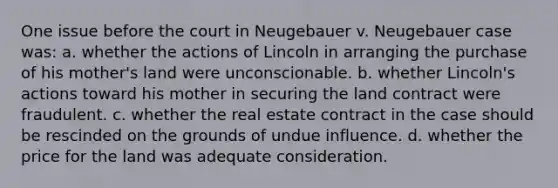 One issue before the court in Neugebauer v. Neugebauer case was: a. whether the actions of Lincoln in arranging the purchase of his mother's land were unconscionable. b. whether Lincoln's actions toward his mother in securing the land contract were fraudulent. c. whether the real estate contract in the case should be rescinded on the grounds of undue influence. d. whether the price for the land was adequate consideration.