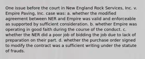 One issue before the court in New England Rock Services, Inc. v. Empire Paving, Inc. case was: a. whether the modified agreement between NER and Empire was valid and enforceable as supported by sufficient consideration. b. whether Empire was operating in good faith during the course of the conduct. c. whether the NER did a poor job of bidding the job due to lack of preparation on their part. d. whether the purchase order signed to modify the contract was a sufficient writing under the statute of frauds.