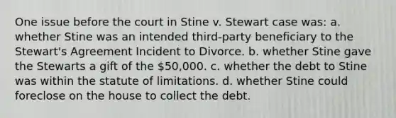 One issue before the court in Stine v. Stewart case was: a. whether Stine was an intended third-party beneficiary to the Stewart's Agreement Incident to Divorce. b. whether Stine gave the Stewarts a gift of the 50,000. c. whether the debt to Stine was within the statute of limitations. d. whether Stine could foreclose on the house to collect the debt.