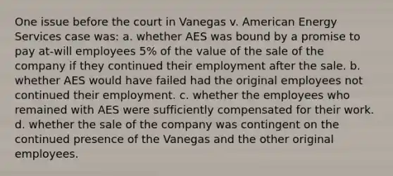 One issue before the court in Vanegas v. American Energy Services case was: a. whether AES was bound by a promise to pay at-will employees 5% of the value of the sale of the company if they continued their employment after the sale. b. whether AES would have failed had the original employees not continued their employment. c. whether the employees who remained with AES were sufficiently compensated for their work. d. whether the sale of the company was contingent on the continued presence of the Vanegas and the other original employees.