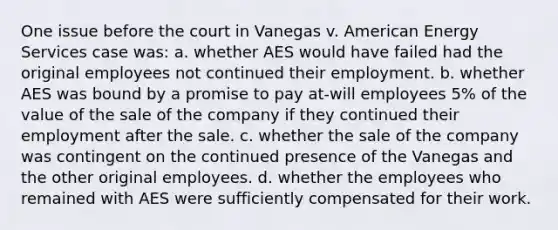 One issue before the court in Vanegas v. American Energy Services case was: a. whether AES would have failed had the original employees not continued their employment. b. whether AES was bound by a promise to pay at-will employees 5% of the value of the sale of the company if they continued their employment after the sale. c. whether the sale of the company was contingent on the continued presence of the Vanegas and the other original employees. d. whether the employees who remained with AES were sufficiently compensated for their work.