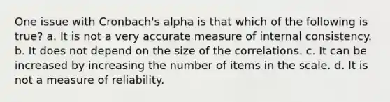 One issue with Cronbach's alpha is that which of the following is true? a. It is not a very accurate measure of internal consistency. b. It does not depend on the size of the correlations. c. It can be increased by increasing the number of items in the scale. d. It is not a measure of reliability.