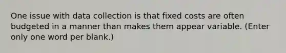 One issue with data collection is that fixed costs are often budgeted in a manner than makes them appear variable. (Enter only one word per blank.)