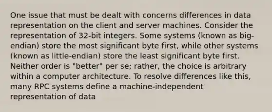 One issue that must be dealt with concerns differences in data representation on the client and server machines. Consider the representation of 32-bit integers. Some systems (known as big-endian) store the most significant byte first, while other systems (known as little-endian) store the least significant byte first. Neither order is "better" per se; rather, the choice is arbitrary within a computer architecture. To resolve differences like this, many RPC systems define a machine-independent representation of data