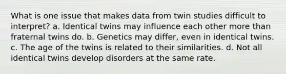 What is one issue that makes data from twin studies difficult to interpret? a. Identical twins may influence each other more than fraternal twins do. b. Genetics may differ, even in identical twins. c. The age of the twins is related to their similarities. d. Not all identical twins develop disorders at the same rate.