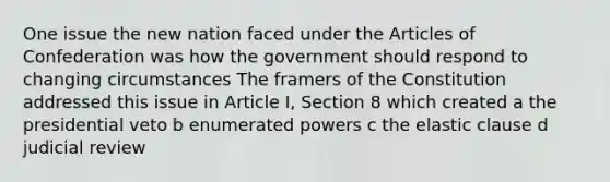 One issue the new nation faced under <a href='https://www.questionai.com/knowledge/k5NDraRCFC-the-articles-of-confederation' class='anchor-knowledge'>the articles of confederation</a> was how the government should respond to changing circumstances The framers of the Constitution addressed this issue in Article I, Section 8 which created a the presidential veto b enumerated powers c the elastic clause d judicial review