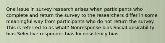 One issue in survey research arises when participants who complete and return the survey to the researchers differ in some meaningful way from participants who do not return the survey. This is referred to as what? Nonresponse bias Social desirability bias Selective responder bias Inconsistency bias