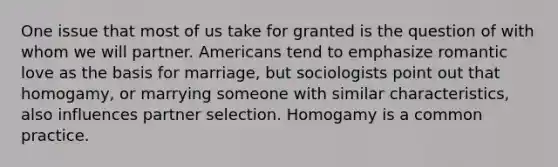 One issue that most of us take for granted is the question of with whom we will partner. Americans tend to emphasize romantic love as the basis for marriage, but sociologists point out that homogamy, or marrying someone with similar characteristics, also influences partner selection. Homogamy is a common practice.