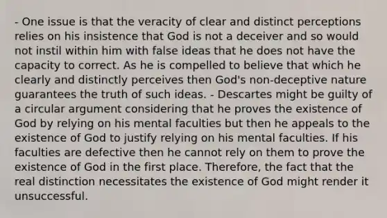 - One issue is that the veracity of clear and distinct perceptions relies on his insistence that God is not a deceiver and so would not instil within him with false ideas that he does not have the capacity to correct. As he is compelled to believe that which he clearly and distinctly perceives then God's non-deceptive nature guarantees the truth of such ideas. - Descartes might be guilty of a circular argument considering that he proves the existence of God by relying on his mental faculties but then he appeals to the existence of God to justify relying on his mental faculties. If his faculties are defective then he cannot rely on them to prove the existence of God in the first place. Therefore, the fact that the real distinction necessitates the existence of God might render it unsuccessful.