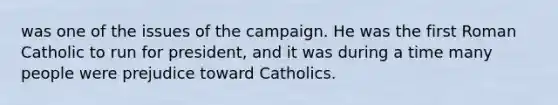 was one of the issues of the campaign. He was the first Roman Catholic to run for president, and it was during a time many people were prejudice toward Catholics.