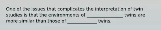 One of the issues that complicates the interpretation of twin studies is that the environments of ________________ twins are more similar than those of _____________ twins.